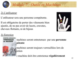 65
Module 7 : Outils et Machines
2) L’utilisateur
L’utilisateur sera une personne compétente.
Il est obligatoire de porter des vêtements bien
ajustés, de ne pas avoir de lacets, cravates,
cheveux flottants, ni de bijoux
3) Entretien
Les machines seront entretenues par une personne
compétente
Les machines seront toujours verrouillées lors de
l’entretien
Toute machine doit être entretenue régulièrement
 