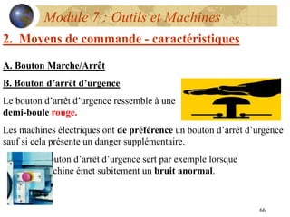 66
Module 7 : Outils et Machines
2. Moyens de commande - caractéristiques
A. Bouton Marche/Arrêt
B. Bouton d’arrêt d’urgence
Le bouton d’arrêt d’urgence ressemble à une
demi-boule rouge.
Les machines électriques ont de préférence un bouton d’arrêt d’urgence
sauf si cela présente un danger supplémentaire.
Le bouton d’arrêt d’urgence sert par exemple lorsque
la machine émet subitement un bruit anormal.
 