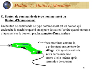 67
Module 7 : Outils et Machines
C. Bouton de commande de type homme-mort ou
Bouton d’homme-mort
Un bouton de commande de type homme-mort est un bouton qui
enclenche la machine quand on appuie dessus et l’arrête quand on cesse
d’appuyer sur le bouton. p.e. la sonnette d’une maison
Certaines machines comme la
foreuse présentent un système de
verrouillage. Ce système est très
dangereux car la machine
redémarrera d’elle–même après
une interruption de courant
 