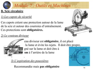 70
Module 7 : Outils et Machines
B. Scie circulaire
1) Les capots de sécurité
Ces capots créent une protection autour de la lame
de la scie et autour des courroies d’entraînement.
Ces protections sont obligatoires.
2) Le couteau diviseur
Le couteau diviseur est obligatoire, il est placé
derrière la lame et évite les rejets. Il doit être propre,
bien aligné sur la lame et doit être à
max 3mm à l’arrière de la lame
3) L’aspiration des poussières
Recommandée mais pas obligatoire
 