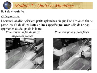 71
Module 7 : Outils et Machines
B. Scie circulaire
4) Le poussoir
Lorsque l’on doit scier des petites planches ou que l’on arrive en fin de
passe, on s’aide d’une latte en bois appelée poussoir, afin de ne pas
approcher ses doigts de la lame.
Poussoir pour fin de passe Poussoir pour pièces fines
ou petites pièces
 