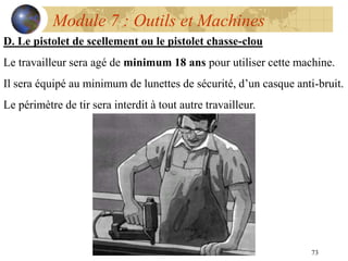 73
Module 7 : Outils et Machines
D. Le pistolet de scellement ou le pistolet chasse-clou
Le travailleur sera agé de minimum 18 ans pour utiliser cette machine.
Il sera équipé au minimum de lunettes de sécurité, d’un casque anti-bruit.
Le périmètre de tir sera interdit à tout autre travailleur.
 