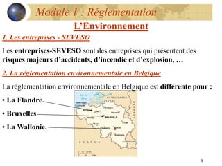 8
Module 1 : Réglementation
L’Environnement
1. Les entreprises - SEVESO
Les entreprises-SEVESO sont des entreprises qui présentent des
risques majeurs d’accidents, d’incendie et d’explosion, …
2. La réglementation environnementale en Belgique
La réglementation environnementale en Belgique est différente pour :
• La Flandre
• Bruxelles
• La Wallonie.
 