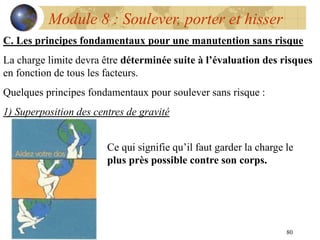 80
Module 8 : Soulever, porter et hisser
C. Les principes fondamentaux pour une manutention sans risque
La charge limite devra être déterminée suite à l’évaluation des risques
en fonction de tous les facteurs.
Quelques principes fondamentaux pour soulever sans risque :
1) Superposition des centres de gravité
Ce qui signifie qu’il faut garder la charge le
plus près possible contre son corps.
 
