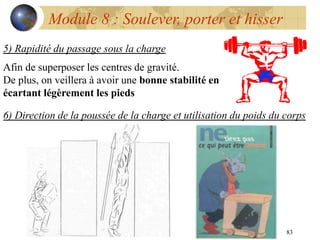 83
Module 8 : Soulever, porter et hisser
5) Rapidité du passage sous la charge
Afin de superposer les centres de gravité.
De plus, on veillera à avoir une bonne stabilité en
écartant légèrement les pieds
6) Direction de la poussée de la charge et utilisation du poids du corps
 