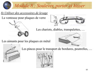 85
Module 8 : Soulever, porter et hisser
8) Utiliser des accessoires de levage
La ventouse pour plaques de verre
Les chariots, diables, transpalettes, …
Les aimants pour les plaques en métal
Les pinces pour le transport de bordures, poutrelles, …
 