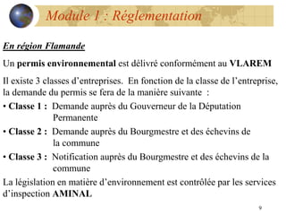 9
Module 1 : Réglementation
En région Flamande
Un permis environnemental est délivré conformément au VLAREM
Il existe 3 classes d’entreprises. En fonction de la classe de l’entreprise,
la demande du permis se fera de la manière suivante :
• Classe 1 : Demande auprès du Gouverneur de la Députation
Permanente
• Classe 2 : Demande auprès du Bourgmestre et des échevins de
la commune
• Classe 3 : Notification auprès du Bourgmestre et des échevins de la
commune
La législation en matière d’environnement est contrôlée par les services
d’inspection AMINAL
 