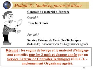 91
Module 8 : Soulever, porter et hisser
Contrôle du matériel d’élingage
Quand ?
Tous les 3 mois
Par qui ?
Service Externe de Contrôles Techniques
(S.E.C.T.) anciennement les Organismes agréés
Résumé : les engins de levage et le matériel d’élingage
sont contrôlés tous les 3 mois et chaque année par un
Service Externe de Contrôles Techniques (S.E.C.T. -
anciennement Organisme agréé).
 