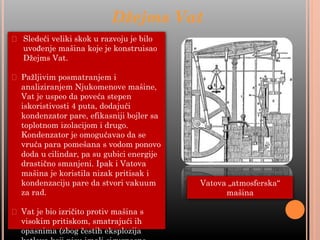 ⮚ Sledeći veliki skok u razvoju je bilo
uvođenje mašina koje je konstruisao
Džejms Vat.
⮚ Pažljivim posmatranjem i
analiziranjem Njukomenove mašine,
Vat je uspeo da poveća stepen
iskoristivosti 4 puta, dodajući
kondenzator pare, efikasniji bojler sa
toplotnom izolacijom i drugo.
Kondenzator je omogućavao da se
vruća para pomešana s vodom ponovo
doda u cilindar, pa su gubici energije
drastično smanjeni. Ipak i Vatova
mašina je koristila nizak pritisak i
kondenzaciju pare da stvori vakuum
za rad.
⮚ Vat je bio izričito protiv mašina s
visokim pritiskom, smatrajući ih
opasnima (zbog čestih eksplozija
Džejms Vat
Vatova „atmosferska“
mašina
 
