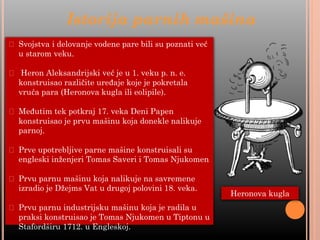 Istorija parnih mašina
⮚ Svojstva i delovanje vodene pare bili su poznati već
u starom veku.
⮚ Heron Aleksandrijski već je u 1. veku p. n. e.
konstruisao različite uređaje koje je pokretala
vruća para (Heronova kugla ili eolipile).
⮚ Međutim tek potkraj 17. veka Deni Papen
konstruisao je prvu mašinu koja donekle nalikuje
parnoj.
⮚ Prve upotrebljive parne mašine konstruisali su
engleski inženjeri Tomas Saveri i Tomas Njukomen
⮚ Prvu parnu mašinu koja nalikuje na savremene
izradio je Džejms Vat u drugoj polovini 18. veka.
⮚ Prvu parnu industrijsku mašinu koja je radila u
praksi konstruisao je Tomas Njukomen u Tiptonu u
Stafordširu 1712. u Engleskoj.
Heronova kugla
 