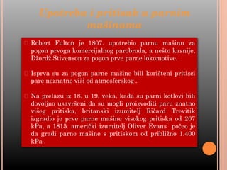 ⮚ Robert Fulton je 1807. upotrebio parnu mašinu za
pogon prvoga komercijalnog parobroda, a nešto kasnije,
Džordž Stivenson za pogon prve parne lokomotive.
⮚ Isprva su za pogon parne mašine bili korišteni pritisci
pare neznatno viši od atmosferskog .
⮚ Na prelazu iz 18. u 19. veka, kada su parni kotlovi bili
dovoljno usavršeni da su mogli proizvoditi paru znatno
višeg pritiska, britanski izumitelj Ričard Trevitik
izgradio je prve parne mašine visokog pritiska od 207
kPa, a 1815. američki izumitelj Oliver Evans počeo je
da gradi parne mašine s pritiskom od približno 1.400
kPa .
Upotreba i pritisak u parnim
mašinama
 