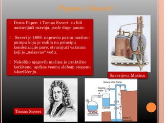 ⮚ Denis Papen i Tomas Saveri su bili
nastavljači razvoja, posle duge pauze.
⮚ Saveri je 1698. napravio parnu mašinu-
pumpu koja je radila na principu
kondenzacije pare, stvarajući vakuum
koji je „usisavao“ vodu.
⮚ Nekoliko njegovih mašina je praktično
korišteno, uprkos veoma slabom stepenu
iskorišćenja.
Papen i Saveri
Saverijeva Mašina
Tomas Saveri
 