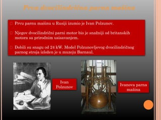 ⮚ Prvu parnu mašinu u Rusiji izumio je Ivan Polzunov.
⮚ Njegov dvocilindrični parni motor bio je snažniji od britanskih
motora sa prirodnim usisavanjem.
⮚ Dobili su snagu od 24 kW. Model Polzunovljevog dvocilindričnog
parnog stroja izložen je u muzeju Barnaul.
Prva dvocilindrična parna mašina
Ivan
Polzunov
Ivanova parna
mašina
 