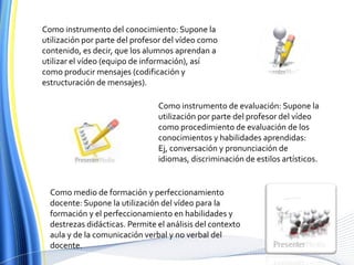 Como instrumento del conocimiento: Supone la utilización por parte del profesor del vídeo como contenido, es decir, que los alumnos aprendan a utilizar el vídeo (equipo de información), así como producir mensajes (codificación y estructuración de mensajes).Como instrumento de evaluación: Supone la utilización por parte del profesor del vídeo como procedimiento de evaluación de los conocimientos y habilidades aprendidas: Ej, conversación y pronunciación de idiomas, discriminación de estilos artísticos. Como medio de formación y perfeccionamiento docente: Supone la utilización del vídeo para la formación y el perfeccionamiento en habilidades y destrezas didácticas. Permite el análisis del contexto aula y de la comunicación verbal y no verbal del docente. 