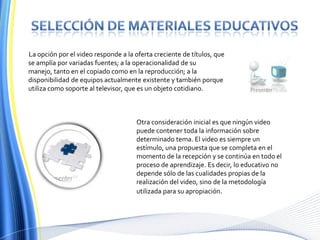 Selección de materiales educativosLa opción por el video responde a la oferta creciente de títulos, que se amplía por variadas fuentes; a la operacionalidad de su manejo, tanto en el copiado como en la reproducción; a la disponibilidad de equipos actualmente existente y también porque utiliza como soporte al televisor, que es un objeto cotidiano.Otra consideración inicial es que ningún video puede contener toda la información sobre determinado tema. El video es siempre un estímulo, una propuesta que se completa en el momento de la recepción y se continúa en todo el proceso de aprendizaje. Es decir, lo educativo no depende sólo de las cualidades propias de la realización del video, sino de la metodología utilizada para su apropiación.