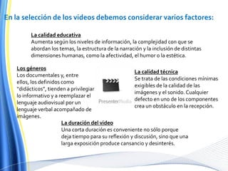 En la selección de los videos debemos considerar varios factores:La calidad educativaAumenta según los niveles de información, la complejidad con que se abordan los temas, la estructura de la narración y la inclusión de distintas dimensiones humanas, como la afectividad, el humor o la estética.Los génerosLos documentales y, entre ellos, los definidos como “didácticos”, tienden a privilegiar lo informativo y a reemplazar el lenguaje audiovisual por un lenguaje verbal acompañado de imágenes.La calidad técnicaSe trata de las condiciones mínimas exigibles de la calidad de las imágenes y el sonido. Cualquier defecto en uno de los componentes crea un obstáculo en la recepción.La duración del videoUna corta duración es conveniente no sólo porque deja tiempo para su reflexión y discusión, sino que una larga exposición produce cansancio y desinterés.