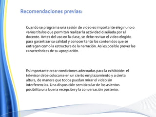 Recomendaciones previas:Cuando se programa una sesión de video es importante elegir uno o varios títulos que permitan realizar la actividad diseñada por el docente. Antes del uso en la clase, se debe revisar el video elegido para garantizar su calidad y conocer tanto los contenidos que se entregan como la estructura de la narración. Así es posible prever las características de su apropiación.Es importante crear condiciones adecuadas para la exhibición: el televisor debe colocarse en un cierto emplazamiento y a cierta altura, de manera que todos puedan mirar el video sin interferencias. Una disposición semicircular de los asientos posibilita una buena recepción y la conversación posterior.
