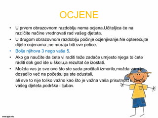 OCJENE 
•U prvom obrazovnom razdoblju nema ocjena.Učiteljica će na različite načine vrednovati rad vašeg djeteta. 
•U drugom obrazovnom razdoblju počinje ocjenjivanje.Ne opterećujte dijete ocjenama ,ne moraju biti sve petice. 
•Bolje njihova 3 nego vaša 5. 
•Ako ga naučite da ćete vi raditi teže zadaće umjesto njega to ćete raditi dok god ide u školu,a rezultat će izostati. 
•Možda vas je sve ovo što ste sada pročitali izmorilo,možda vam je dosadilo već na početku pa ste odustali, 
ali sve to nije toliko važno kao što je važna vaša prisutnost u životu vašeg djeteta,podrška i ljubav.  
