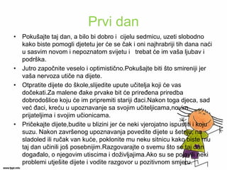 Prvi dan 
•Pokušajte taj dan, a bilo bi dobro i cijelu sedmicu, uzeti slobodno kako biste pomogli djetetu jer će se čak i oni najhrabriji tih dana naći u sasvim novom i nepoznatom svijetu i trebat će im vaša ljubav i podrška. 
•Jutro započnite veselo i optimistično.Pokušajte biti što smireniji jer vaša nervoza utiče na dijete. 
•Otpratite dijete do škole,slijedite upute učitelja koji će vas dočekati.Za malene đake prvake bit će priređena priredba dobrodošlice koju će im pripremiti stariji đaci.Nakon toga djeca, sad već đaci, kreću u upoznavanje sa svojim učiteljicama,novim prijateljima i svojim učionicama. 
•Pričekajte dijete,budite u blizini jer će neki vjerojatno ispustiti i koju suzu. Nakon završenog upoznavanja povedite dijete u šetnju, na sladoled ili ručak van kuće, poklonite mu neku sitnicu kako biste mu taj dan učinili još posebnijim.Razgovarajte o svemu što se taj dan događalo, o njegovim utiscima i doživljajima.Ako su se pojavili neki problemi utješite dijete i vodite razgovor u pozitivnom smjeru.  