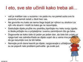 I eto, sve ste učinili kako treba ali... 
•vaš je mališan sav u suzama i ne pada mu na pamet sutra sve to ponoviti,a kamoli ostati u školi bez vas. 
•Ne govorite mu kako se nema čega bojati jer njihovi su strahovi za njih vrlo stvarni i mislit će kako ga ne razumijete. 
•Saslušajte dijete,pružite mu podršku,ispričajte mu neku svoju zgodu iz škole,pričajte mu o prijateljima i svemu zanimljivom što ga čeka. 
•Dogovorite se kako ćete ići jedan po jedan dan, da ćete biti uvijek uz njega kad vas zatreba.Kada se dijete uvjeri da u vama ima podršku i da ga razumijte sve će biti lakše. 
•Nemojte prvih dana kasniti po dijete, razgovarajte s učiteljicom ako su se pojavili neki problemi,pohvalite ga svaki put.  