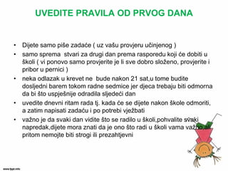 UVEDITE PRAVILA OD PRVOG DANA 
•Dijete samo piše zadaće ( uz vašu provjeru učinjenog ) 
•samo sprema stvari za drugi dan prema rasporedu koji će dobiti u školi ( vi ponovo samo provjerite je li sve dobro složeno, provjerite i pribor u pernici ) 
•neka odlazak u krevet ne bude nakon 21 sat,u tome budite dosljedni barem tokom radne sedmice jer djeca trebaju biti odmorna da bi što uspješnije odradila sljedeći dan 
•uvedite dnevni ritam rada tj. kada će se dijete nakon škole odmoriti, a zatim napisati zadaću i po potrebi vježbati 
•važno je da svaki dan vidite što se radilo u školi,pohvalite svaki napredak,dijete mora znati da je ono što radi u školi vama važno,ali pritom nemojte biti strogi ili prezahtjevni  