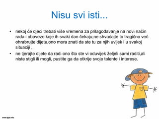 Nisu svi isti... 
•nekoj će djeci trebati više vremena za prilagođavanje na novi način rada i obaveze koje ih svaki dan čekaju,ne shvaćajte to tragično već ohrabrujte dijete,ono mora znati da ste tu za njih uvijek i u svakoj situaciji , 
•ne tjerajte dijete da radi ono što ste vi oduvijek željeli sami raditi,ali niste stigli ili mogli, pustite ga da otkrije svoje talente i interese.  