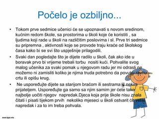Počelo je ozbiljno... 
•Tokom prve sedmice učenici će se upoznavati s novom sredinom, kućnim redom škole, sa prostorima u školi koje će koristiti , sa ljudima koji rade u školi na različitim poslovima i sl. Prve tri sedmice su pripremna , aktivnosti koje se provode traju kraće od školskog časa kako bi se svi što uspješnije prilagodili. 
•Svaki dan pogledajte što je dijete radilo u školi, čak ako ide u boravak prvo bi vrijeme trebali torbu nositi kući. Pohvalite svog malog učenika za svaki pomak u njegovom radu jer mi odrasli ne možemo ni zamisliti koliko je njima truda potrebno da povuku ravnu crtu ili opišu krug. 
• Ne uspoređujte dijete sa starijom braćom ili sestrama ili nekim prijateljem. Uspoređujte ga samo sa njim samim jer ćete tako najbolje uočiti njegov napredak.Djeca koja prije škole nisu znala čitati i pisati tijekom prvih nekoliko mjeseci u školi ostvarit će veliki napredak i za to im treba pohvala.  