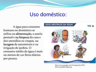 Uso doméstico:
         A água para consumo
humano ou doméstico se
utiliza na alimentação, o asseio
pessoal e na limpeza da casa e
dos utensílios ou roupas, na
lavagem de automóveis e na
irrigação de jardins. O
consumo médio da água é mais
ou menos de 120 litros diários
por pessoa.

                                   http://www.google.com.br/imgres?q=USO+
                                   DA+%C3%81GUA&hl=pt
 