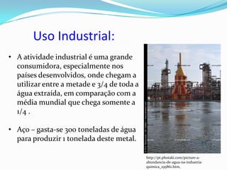 Uso Industrial:
• A atividade industrial é uma grande
  consumidora, especialmente nos
  países desenvolvidos, onde chegam a
  utilizar entre a metade e 3/4 de toda a
  água extraída, em comparação com a
  média mundial que chega somente a
  1/4 .

• Aço – gasta-se 300 toneladas de água
  para produzir 1 tonelada deste metal.

                                            http://pt.photaki.com/picture-a-
                                            abundancia-de-agua-na-industria-
                                            quimica_195861.htm,
 