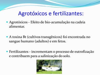 Agrotóxicos e fertilizantes:
 Agrotóxicos - Efeito de bio-acumulação na cadeia
 alimentar.

 A toxina Bt (cultivos transgênicos) foi encontrada no
 sangue humano (adultos) e em fetos.

 Fertilizantes - incrementam o processo de eutrofização
 e contribuem para a salinização do solo.
 