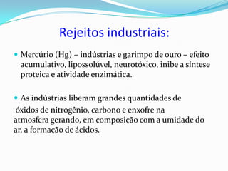 Rejeitos industriais:
 Mercúrio (Hg) – indústrias e garimpo de ouro – efeito
 acumulativo, lipossolúvel, neurotóxico, inibe a síntese
 proteica e atividade enzimática.

 As indústrias liberam grandes quantidades de
óxidos de nitrogênio, carbono e enxofre na
atmosfera gerando, em composição com a umidade do
ar, a formação de ácidos.
 