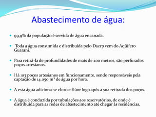 Abastecimento de água:
 99,9% da população é servida de água encanada.

 Toda a água consumida e distribuída pelo Daerp vem do Aqüífero
  Guarani.

 Para retirá-la de profundidades de mais de 200 metros, são perfurados
  poços artesianos.

 Há 103 poços artesianos em funcionamento, sendo responsáveis pela
  captação de 14.050 m³ de água por hora.

 A esta água adiciona-se cloro e flúor logo após a sua retirada dos poços.

 A água é conduzida por tubulações aos reservatórios, de onde é
  distribuída para as redes de abastecimento até chegar às residências.
 