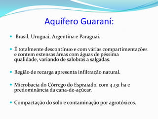 Aquífero Guaraní:
 Brasil, Uruguai, Argentina e Paraguai.

 É totalmente descontínuo e com várias compartimentações
  e contem extensas áreas com águas de péssima
  qualidade, variando de salobras a salgadas.

 Região de recarga apresenta infiltração natural.

 Microbacia do Córrego do Espraiado, com 4.131 ha e
  predominância da cana-de-açúcar.

 Compactação do solo e contaminação por agrotóxicos.
 
