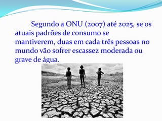 Segundo a ONU (2007) até 2025, se os
atuais padrões de consumo se
mantiverem, duas em cada três pessoas no
mundo vão sofrer escassez moderada ou
grave de água.
 