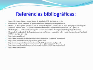Referências bibliográficas:
•   Bruni, J. C., (1993) A água e a vida. Revista de Sociologia, USP. São Paulo. 5: 53- 65.
•   Gandolfo, M. A. et al, Demanda de água atual e futura nas aplicações de agroquímicos.
•   Hamada, E. et al. Aptidão agrícola na área de recarga do Aquífero Guaraní: Caso da Bacia Hidrográfica do Córrego do
    Espraiado, Ribeirão Preto – SP. (2006) Engenharia Ambiental – Espírito Santo do Pinhal, v. 3, n. 1, p 62 – 71
•   Machado, J.L.F., A verdadeira face do aquífero Guarani: mitos e fatos. II Simpósio de Hidrogeologia do Sudeste.
•   Moraes, D. S. L. e Jordão B. Q., Degradação de recursos hídricos e seus efeitos sobre a saúde humana. (2002). Ver. Saúde
    Públicav. 36, n3, p 370 – 374.
•   http://www.agua.bio.br/
•   http://www.mp.go.gov.br/portalweb/hp/9/docs/agrotoxicos_-_aspectos_juridicos.pdf
•   http://www.amaranthus.esalq.usp.br/prob_agrotox.htm
•   http://www.ana.gov.br/SalaImprensa/anexos/A_ANA_Qualidade_da_Agua.pdf
•   http://www.mundovestibular.com.br/articles/4677/1/TSUNAMIS/Paacutegina1.html
•   http://www.daerp.com.br
 