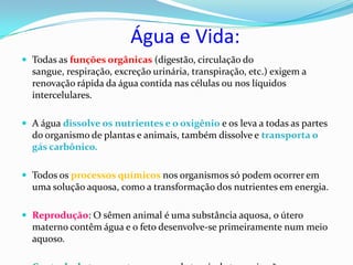 Água e Vida:
 Todas as funções orgânicas (digestão, circulação do
  sangue, respiração, excreção urinária, transpiração, etc.) exigem a
  renovação rápida da água contida nas células ou nos líquidos
  intercelulares.

 A água dissolve os nutrientes e o oxigênio e os leva a todas as partes
  do organismo de plantas e animais, também dissolve e transporta o
  gás carbônico.

 Todos os processos químicos nos organismos só podem ocorrer em
  uma solução aquosa, como a transformação dos nutrientes em energia.

 Reprodução: O sêmen animal é uma substância aquosa, o útero
  materno contêm água e o feto desenvolve-se primeiramente num meio
  aquoso.
 