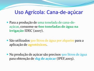 Uso Agrícola: Cana-de-açúcar
 Para a produção de uma tonelada de cana-de-
  açúcar, consome-se 600 toneladas de água na
  irrigação IDEC (2007).

 São utilizados 500 litros de água por alqueire para a
  aplicação de agrotóxicos.

 Na produção de açúcar são precisos 500 litros de água
  para obtenção de 1kg de açúcar (IPEF,2003).
 