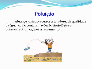Poluição:
      Abrange vários processos alteradores da qualidade
da água, como contaminações bacteriológica e
química, eutrofização e assoreamento.
 