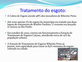 Tratamento do esgoto:
 A Coleta de Esgoto atende 98% dos moradores de Ribeirão Preto.

 Até 2000 apenas 2% do esgoto do município era tratado nas duas
  lagoas de tratamento de Bonfim Paulista. O restante era lançado
  in natura no Rio Pardo.

 Em outubro de 2000, entrou em funcionamento a Estação de
  Tratamento de Esgotos Caiçara, atendendo cerca de 14% da
  população urbana.

 A Estação de Tratamento de Esgotos Ribeirão Preto já
  pronta, tem capacidade para tratar os 84% restantes do esgoto
  coletado na cidade.
 