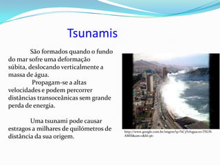 Tsunamis
         São formados quando o fundo
do mar sofre uma deformação
súbita, deslocando verticalmente a
massa de água.
         Propagam-se a altas
velocidades e podem percorrer
distâncias transoceânicas sem grande
perda de energia.

        Uma tsunami pode causar
estragos a milhares de quilómetros de   http://www.google.com.br/imgres?q=%C3%A1gua+e+TSUN
distância da sua origem.                AMIS&um=1&hl=pt-
 