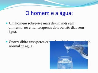 O homem e a água:
 Um homem sobrevive mais de um mês sem
 alimento, no entanto apenas dois ou três dias sem
 água.

 Ocorre óbito caso perca cerca de 20% de seu conteúdo
 normal de água.
 