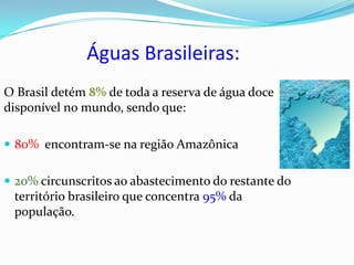 Águas Brasileiras:
O Brasil detém 8% de toda a reserva de água doce
disponível no mundo, sendo que:

 80% encontram-se na região Amazônica


 20% circunscritos ao abastecimento do restante do
 território brasileiro que concentra 95% da
 população.
 