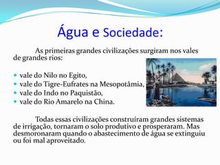 Água e Sociedade:
       As primeiras grandes civilizações surgiram nos vales
de grandes rios:

   vale do Nilo no Egito,
   vale do Tigre-Eufrates na Mesopotâmia,
   vale do Indo no Paquistão,
   vale do Rio Amarelo na China.

        Todas essas civilizações construíram grandes sistemas
de irrigação, tornaram o solo produtivo e prosperaram. Mas
desmoronaram quando o abastecimento de água se extinguiu
ou foi mal aproveitado.
 