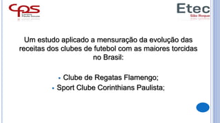 Um estudo aplicado a mensuração da evolução das
receitas dos clubes de futebol com as maiores torcidas
no Brasil:
 Clube de Regatas Flamengo;
 Sport Clube Corinthians Paulista;
 