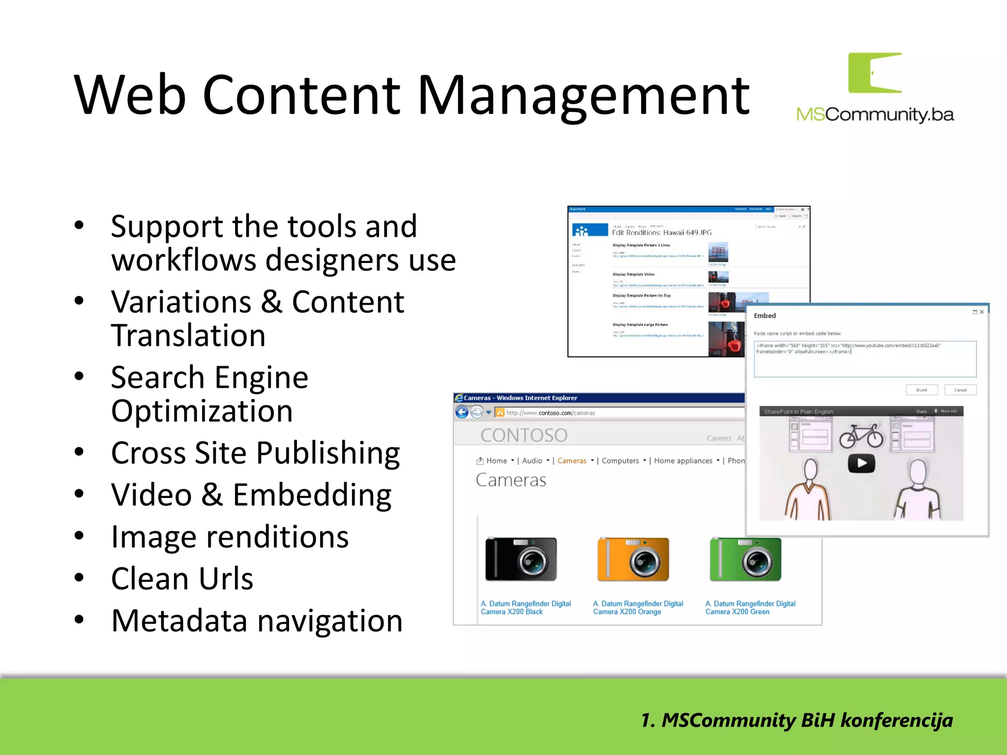 Web Content Management
• Support the tools and
  workflows designers use
• Variations & Content
  Translation
• Search Engine
  Optimization
• Cross Site Publishing
• Video & Embedding
• Image renditions
• Clean Urls
• Metadata navigation

                            1. MSCommunity BiH konferencija
 