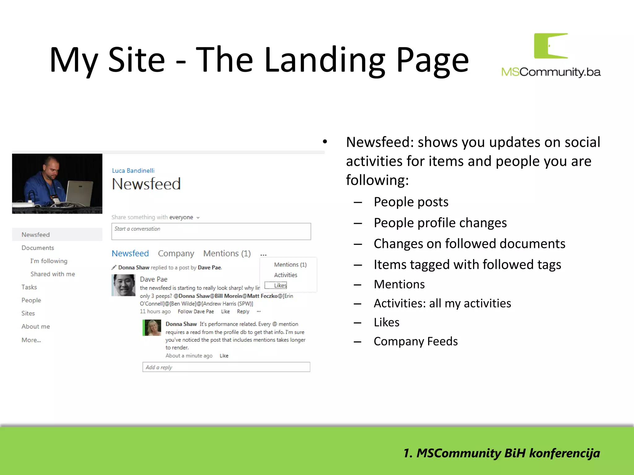 My Site - The Landing Page
                •   Newsfeed: shows you updates on social
                    activities for items and people you are
                    following:
                     –   People posts
                     –   People profile changes
                     –   Changes on followed documents
                     –   Items tagged with followed tags
                     –   Mentions
                     –   Activities: all my activities
                     –   Likes
                     –   Company Feeds




                               1. MSCommunity BiH konferencija
 