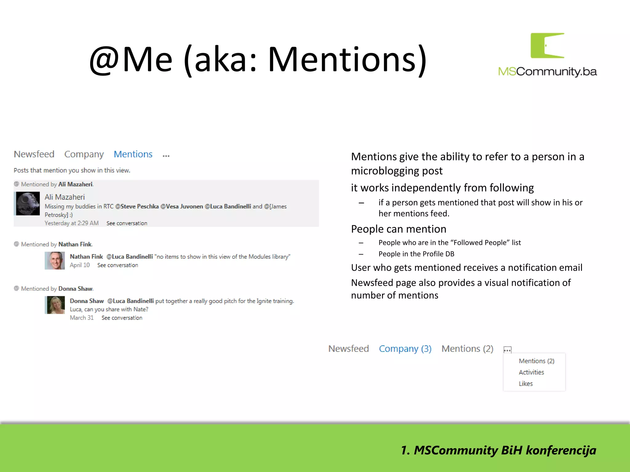 @Me (aka: Mentions)

             •   Mentions give the ability to refer to a person in a
                 microblogging post
             •   it works independently from following
                  –    if a person gets mentioned that post will show in his or
                       her mentions feed.
             •   People can mention
                  –    People who are in the “Followed People” list
                  –    People in the Profile DB
             •   User who gets mentioned receives a notification email
             •   Newsfeed page also provides a visual notification of
                 number of mentions




                             1. MSCommunity BiH konferencija
 