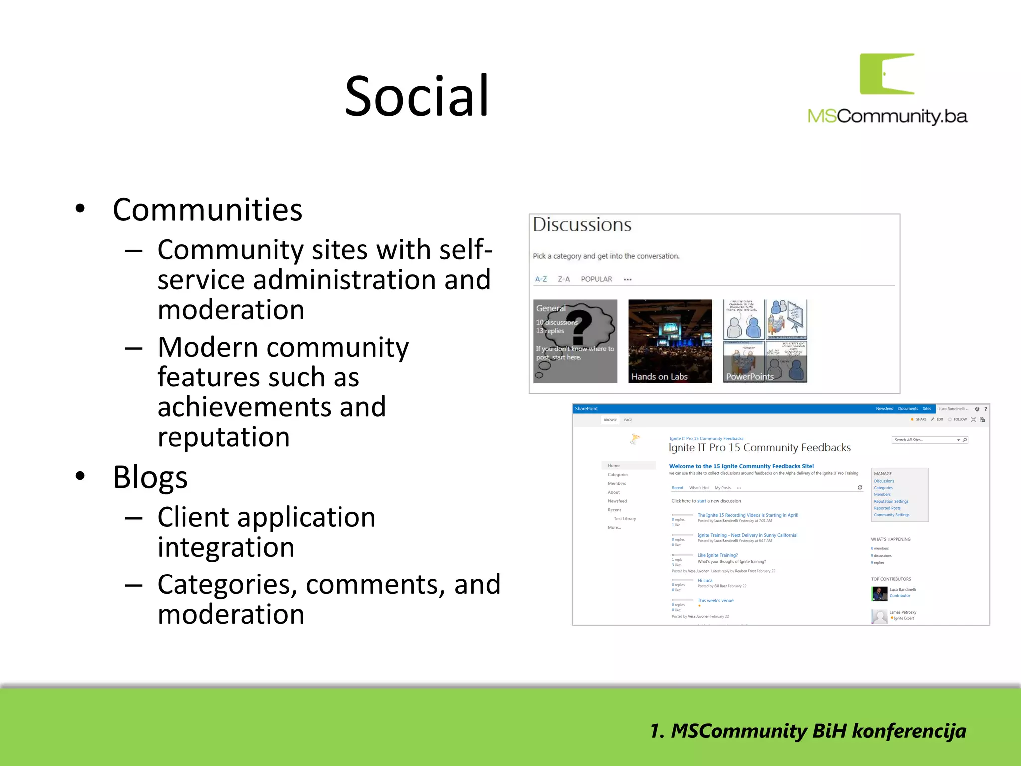 Social
• Communities
   – Community sites with self-
     service administration and
     moderation
   – Modern community
     features such as
     achievements and
     reputation
• Blogs
   – Client application
     integration
   – Categories, comments, and
     moderation


                                  1. MSCommunity BiH konferencija
 