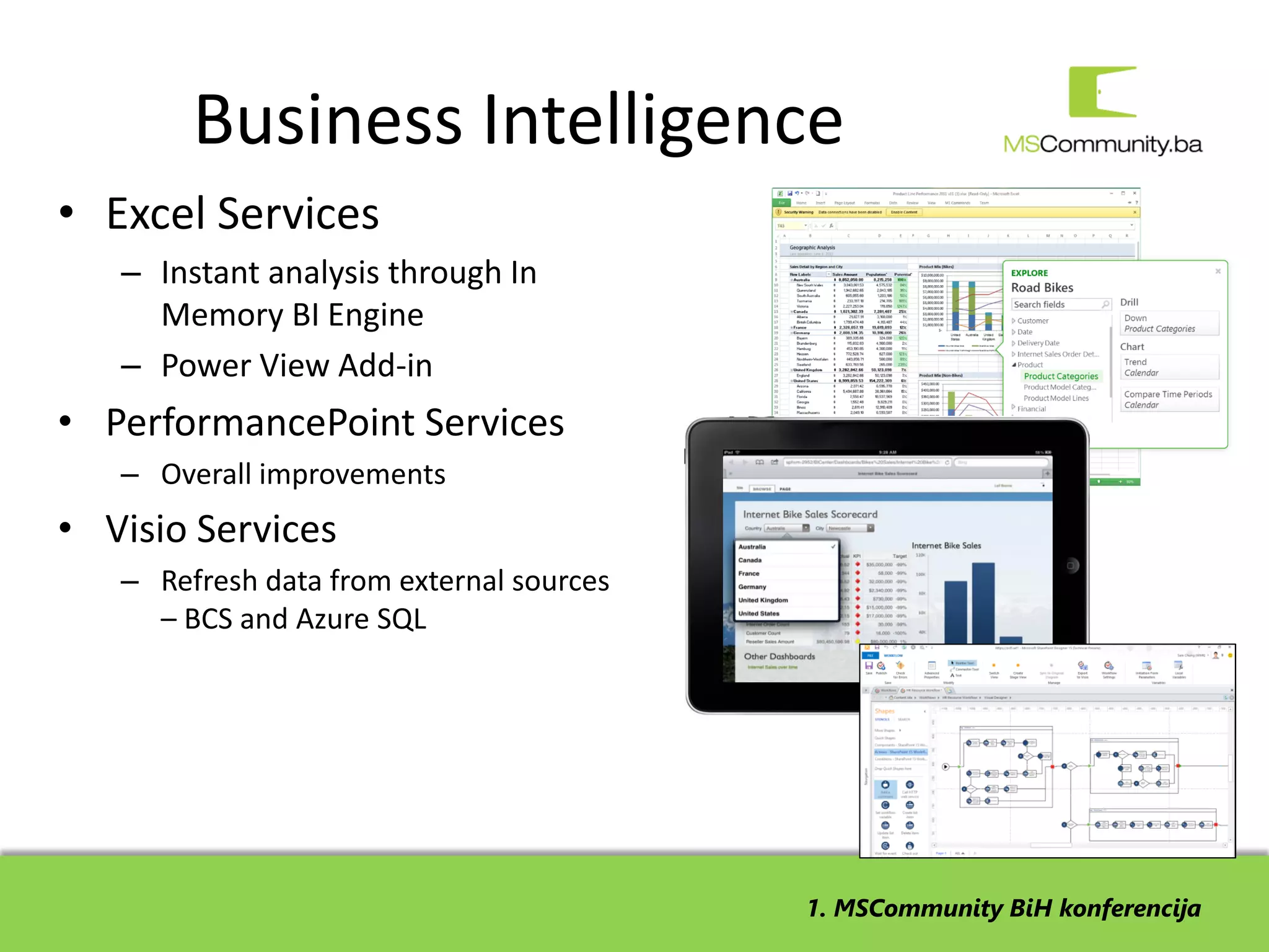 Business Intelligence
• Excel Services
   – Instant analysis through In
     Memory BI Engine
   – Power View Add-in
• PerformancePoint Services
   – Overall improvements
• Visio Services
   – Refresh data from external sources
     – BCS and Azure SQL




                                          1. MSCommunity BiH konferencija
 