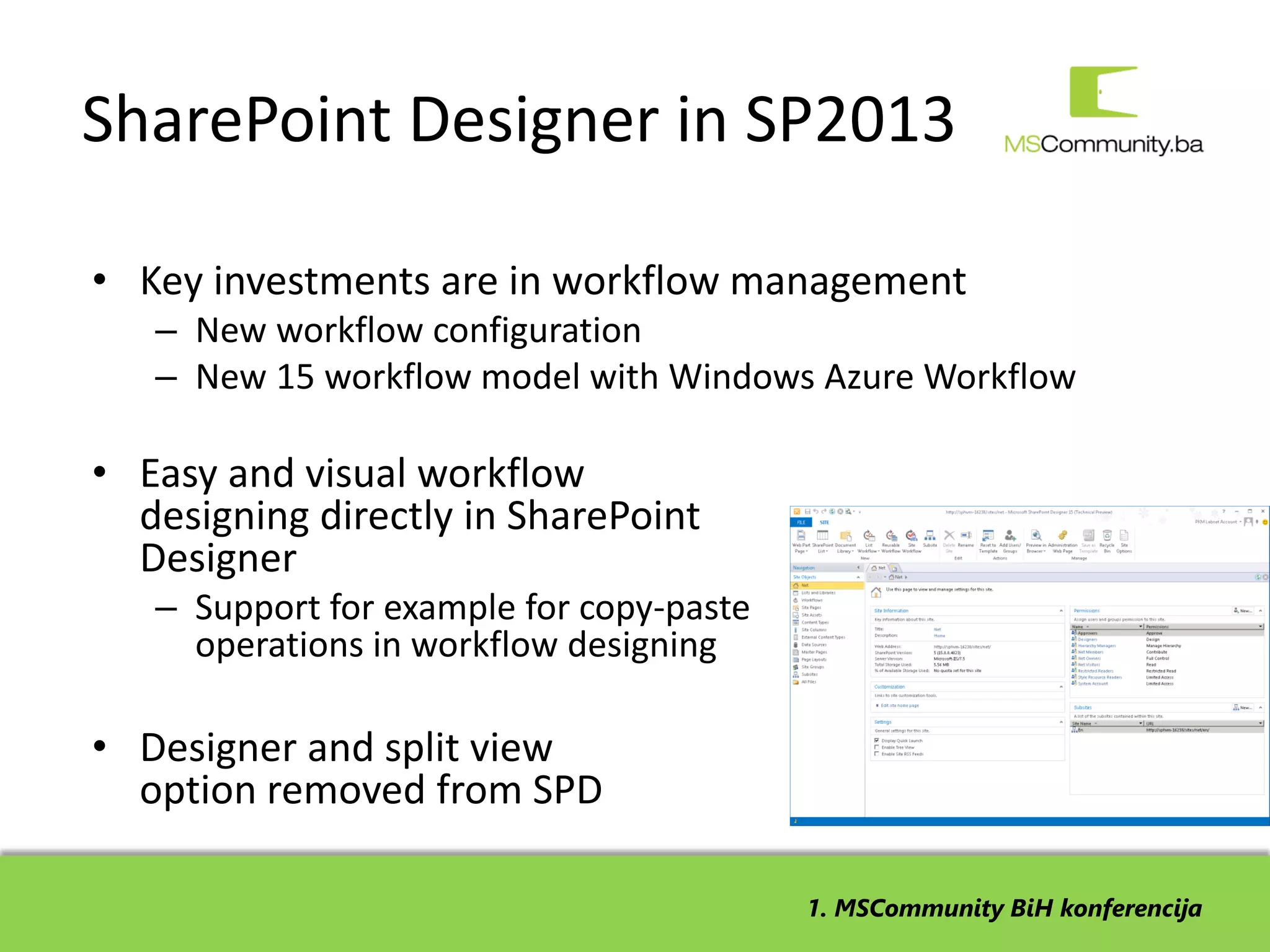 SharePoint Designer in SP2013

• Key investments are in workflow management
   – New workflow configuration
   – New 15 workflow model with Windows Azure Workflow

• Easy and visual workflow
  designing directly in SharePoint
  Designer
   – Support for example for copy-paste
     operations in workflow designing

• Designer and split view
  option removed from SPD

                                          1. MSCommunity BiH konferencija
 